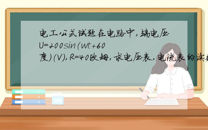 电工公式试题在电路中,端电压U=200sin(wt+60度)(V),R=40欧姆,求电压表,电流表的读数是读少?(电流表内阻不计)?电流表直接串联,电压表并联,电阻串联,我级别不够不能上传图片