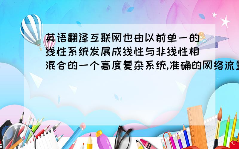 英语翻译互联网也由以前单一的线性系统发展成线性与非线性相混合的一个高度复杂系统,准确的网络流量分析和建立合适的网络模型对网络流量预测结果具有非常重要的意义