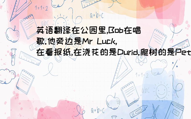 英语翻译在公园里,Bob在唱歌.他旁边是Mr Luck,在看报纸,在浇花的是Durid.爬树的是Peter.Pasfly在骑车.打篮球的是Torry和他的朋友.