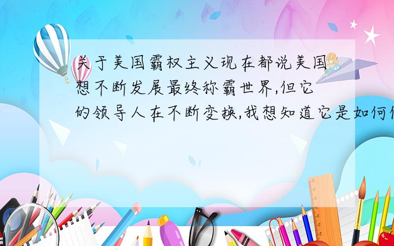 关于美国霸权主义现在都说美国想不断发展最终称霸世界,但它的领导人在不断变换,我想知道它是如何保证称霸世界的野心（也可以说是一种政策）一直保持下去?如果哪一天突然有个正义的