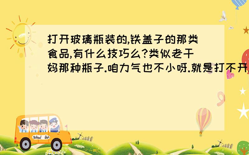 打开玻璃瓶装的,铁盖子的那类食品,有什么技巧么?类似老干妈那种瓶子.咱力气也不小呀.就是打不开.此食品不可以加热.