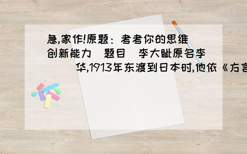 急,家作!原题：考考你的思维创新能力（题目）李大钊原名李（ ）华,1913年东渡到日本时,他依《方言》中的“钊,远也,燕之北部曰钊”,改名为李大钊,以表明自己救国救民的远大抱负.请试着