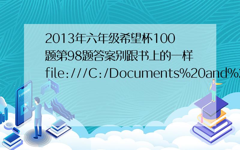 2013年六年级希望杯100题第98题答案别跟书上的一样file:///C:/Documents%20and%20Settings/Administrator/%E6%A1%8C%E9%9D%A2/2013%E5%B9%B4%E5%85%AD%E5%B9%B4%E7%BA%A7%E5%B8%8C%E6%9C%9B%E6%9D%AF%E8%80%83%E5%89%8D100%E9%A2%98.pdf！