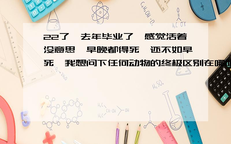 22了,去年毕业了,感觉活着没意思,早晚都得死,还不如早死,我想问下任何动物的终极区别在哪呢?人到底是不是动物呢?还有人为什么知道饭可以吃,而电脑不可以吃呢?为什么小孩子什么都不知