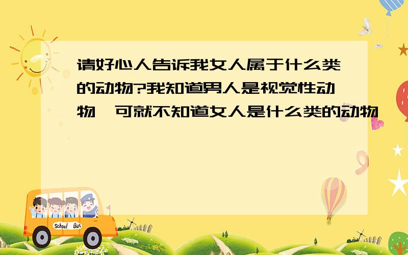 请好心人告诉我女人属于什么类的动物?我知道男人是视觉性动物,可就不知道女人是什么类的动物,