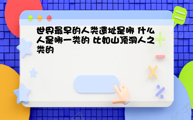 世界最早的人类遗址是哪 什么人是哪一类的 比如山顶洞人之类的