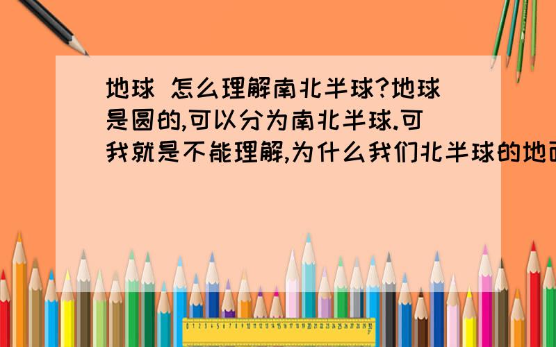 地球 怎么理解南北半球?地球是圆的,可以分为南北半球.可我就是不能理解,为什么我们北半球的地面是平的,为什么南半球的地面也是平的,,难道南半球它们的地面不应该在我们北半球的地底