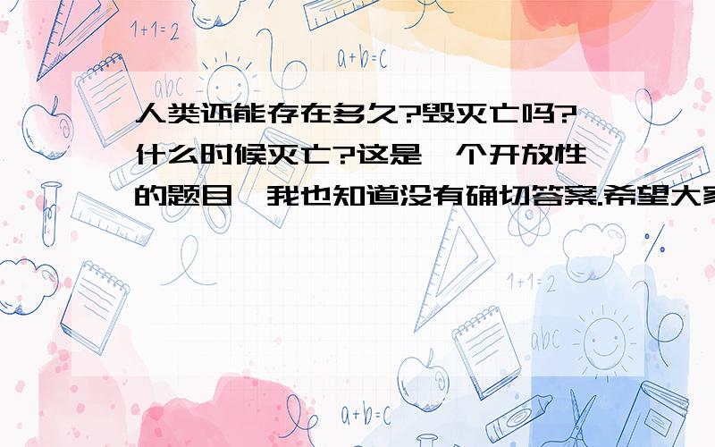 人类还能存在多久?毁灭亡吗?什么时候灭亡?这是一个开放性的题目,我也知道没有确切答案.希望大家踊跃回答,看谁的精彩,有创意,且有较为合理!