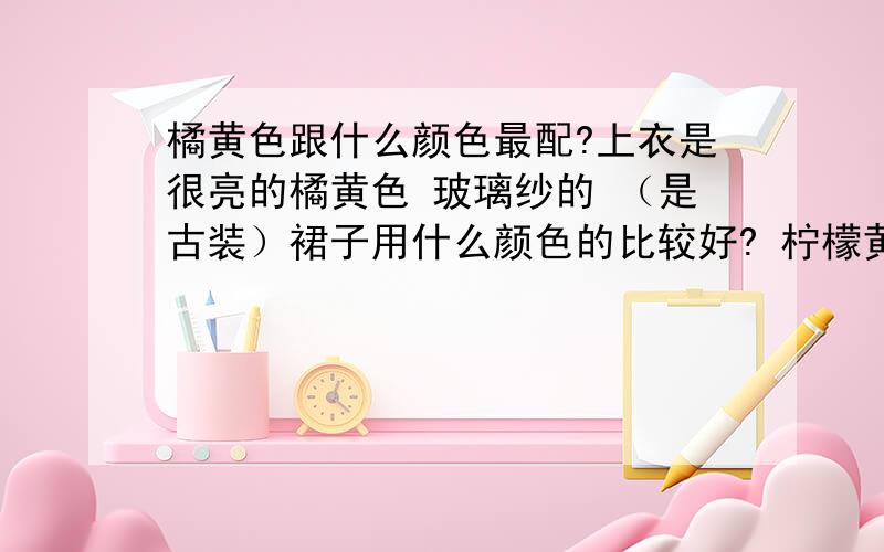 橘黄色跟什么颜色最配?上衣是很亮的橘黄色 玻璃纱的 （是古装）裙子用什么颜色的比较好? 柠檬黄还是玫瑰红?不是日常穿的衣服  是古装 照相用的  上衣比较短 到腰部以下