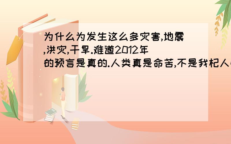 为什么为发生这么多灾害,地震,洪灾,干旱.难道2012年的预言是真的.人类真是命苦,不是我杞人忧天,人类的活动频繁,对大自然的过度索取,遭到报应是迟早的事,真想找个世外桃源躲起来.