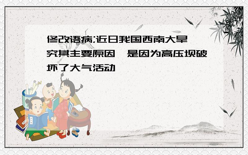 修改语病;近日我国西南大旱,究其主要原因,是因为高压坝破坏了大气活动