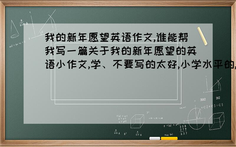 我的新年愿望英语作文,谁能帮我写一篇关于我的新年愿望的英语小作文,学、不要写的太好,小学水平的,最好是现实点的.不要当科学家啊音乐家之类的.谢谢!~急需!