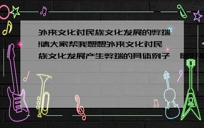 外来文化对民族文化发展的弊端!请大家帮我想想外来文化对民族文化发展产生弊端的具体例子,最好是近期的事例.