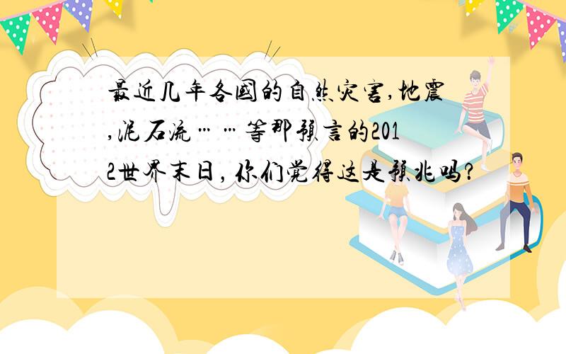 最近几年各国的自然灾害,地震,泥石流……等那预言的2012世界末日，你们觉得这是预兆吗？