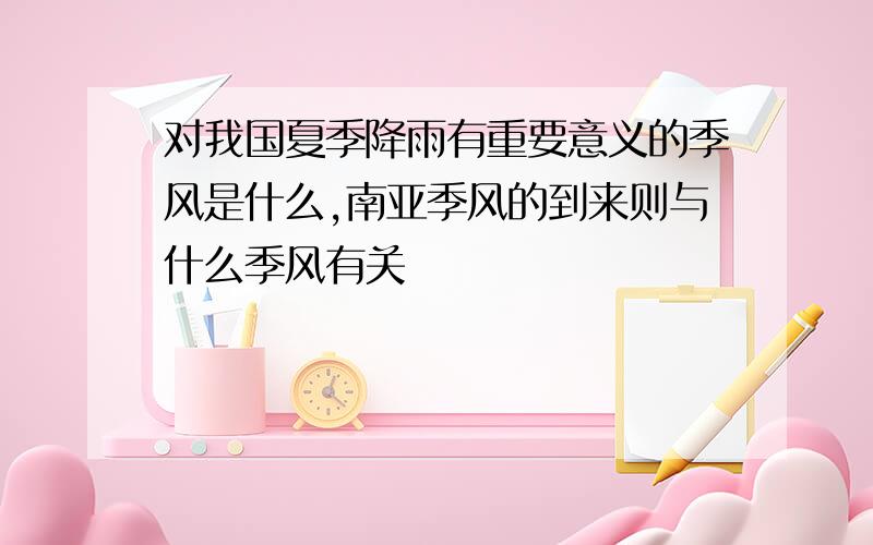 对我国夏季降雨有重要意义的季风是什么,南亚季风的到来则与什么季风有关