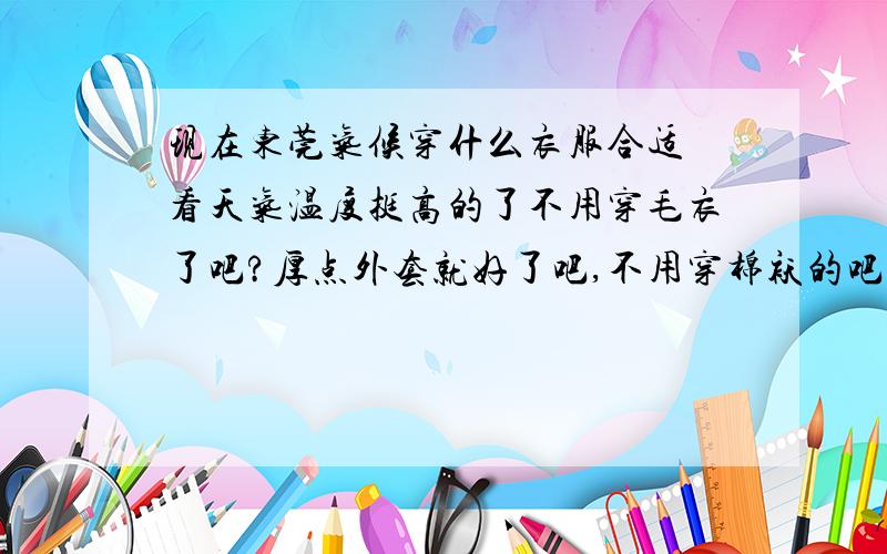 现在东莞气候穿什么衣服合适 看天气温度挺高的了不用穿毛衣了吧?厚点外套就好了吧,不用穿棉袄的吧?