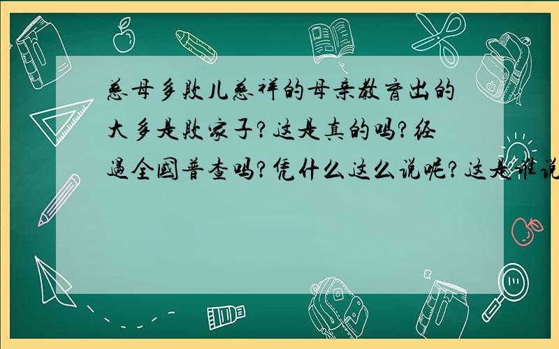 慈母多败儿慈祥的母亲教育出的大多是败家子?这是真的吗?经过全国普查吗?凭什么这么说呢?这是谁说的?