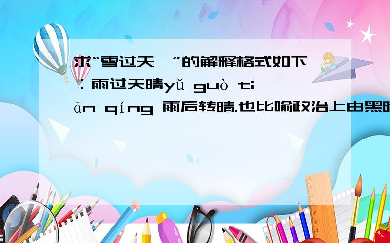 求“雪过天霁”的解释格式如下：雨过天晴yǔ guò tiān qíng 雨后转晴.也比喻政治上由黑暗到光明.【出自】：明·谢肇涮《文海披沙记》：“御批云：‘雨过天青云破处,这般颜色做将来.’”