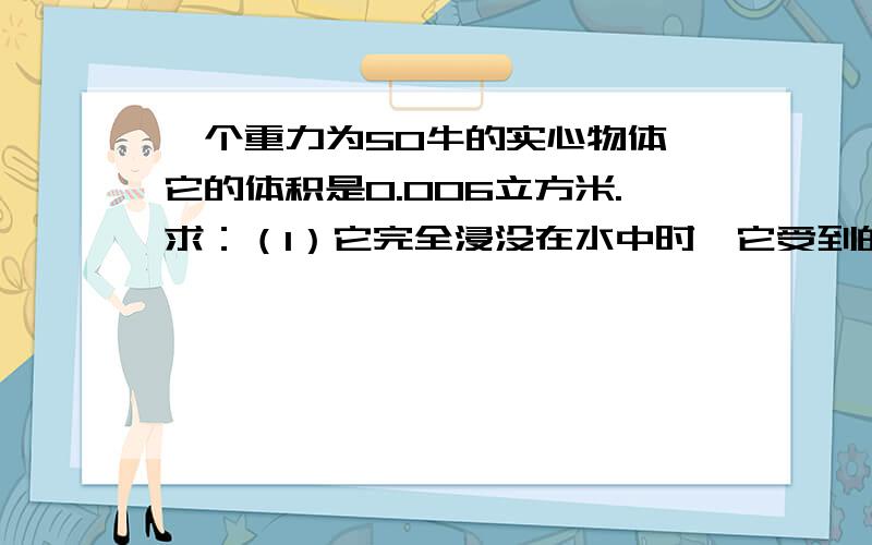 一个重力为50牛的实心物体,它的体积是0.006立方米.求：（1）它完全浸没在水中时,它受到的浮力是多大?（2）请判断它在水中浮沉状况.