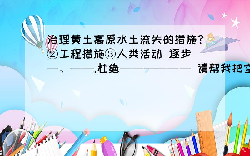 治理黄土高原水土流失的措施?②工程措施③人类活动 逐步——、——,杜绝—————— 请帮我把空填上