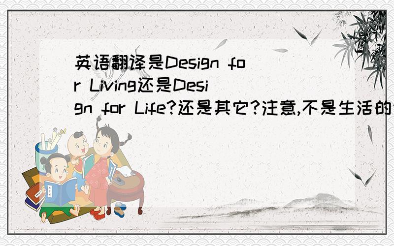 英语翻译是Design for Living还是Design for Life?还是其它?注意,不是生活的设计,是去设计生活,去创意生活的意思.设计是动词.而不是为生活去设计.