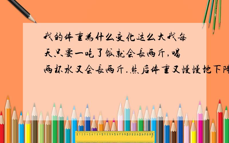 我的体重为什么变化这么大我每天只要一吃了饭就会长两斤,喝两杯水又会长两斤.然后体重又慢慢地下降.我每天体重变化幅度可以达到5,6斤!那到底我是多少斤呢.