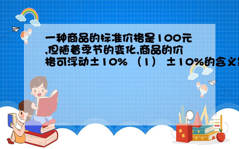 一种商品的标准价格是100元,但随着季节的变化,商品的价格可浮动±10% （1） ±10%的含义是什么?（2） 一种商品的标准价格是100元,但随着季节的变化,商品的价格可浮动±10% （1） ±10%的含义是