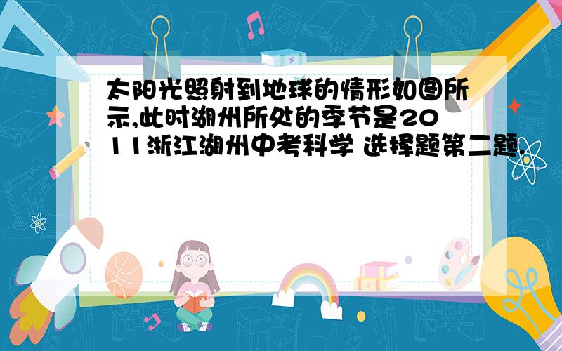 太阳光照射到地球的情形如图所示,此时湖州所处的季节是2011浙江湖州中考科学 选择题第二题.