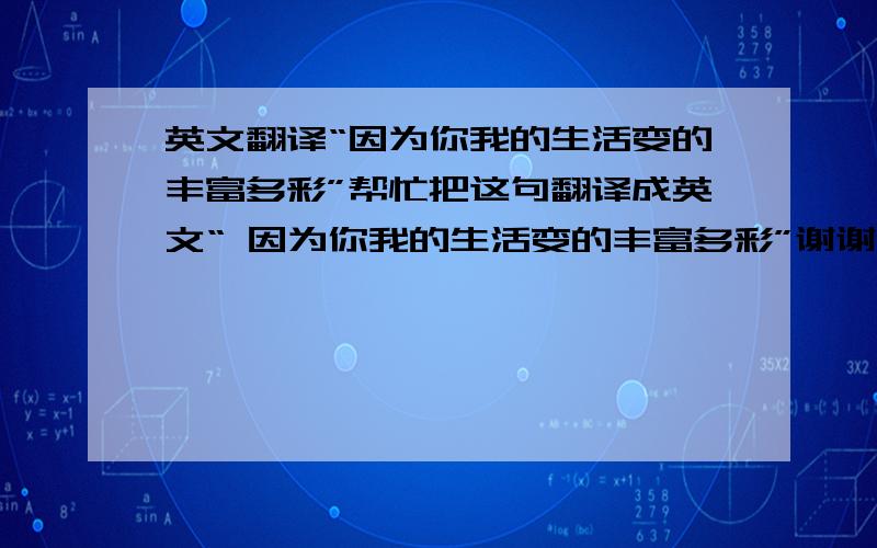 英文翻译“因为你我的生活变的丰富多彩”帮忙把这句翻译成英文“ 因为你我的生活变的丰富多彩”谢谢!