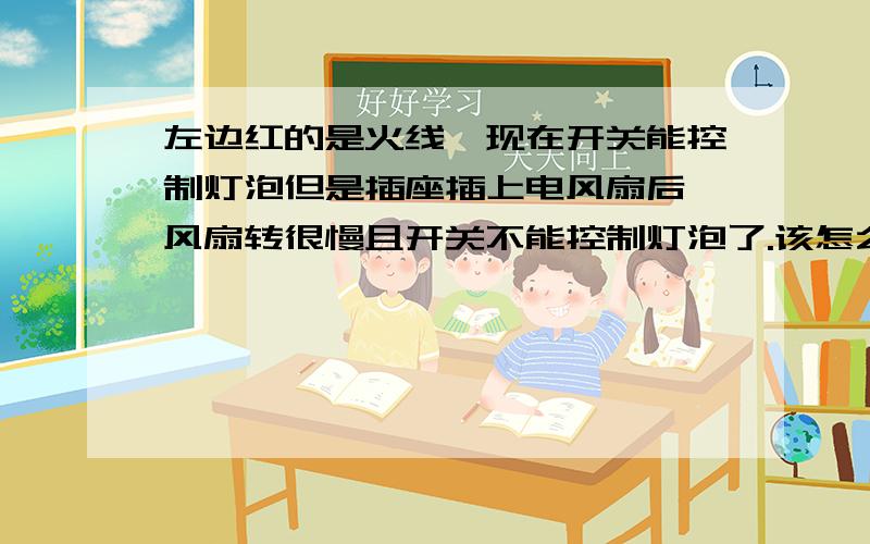 左边红的是火线,现在开关能控制灯泡但是插座插上电风扇后,风扇转很慢且开关不能控制灯泡了.该怎么接?算了,估计都是火线,没有零线才这样的