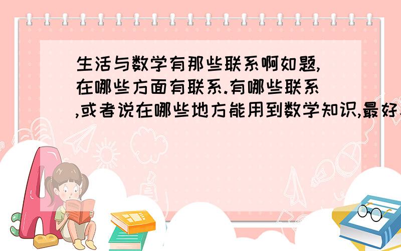 生活与数学有那些联系啊如题,在哪些方面有联系.有哪些联系,或者说在哪些地方能用到数学知识,最好具体一点..奇特一点,稍微有点巧妙的更好.象买东西那种就不要算了 已经是大学了,所以要