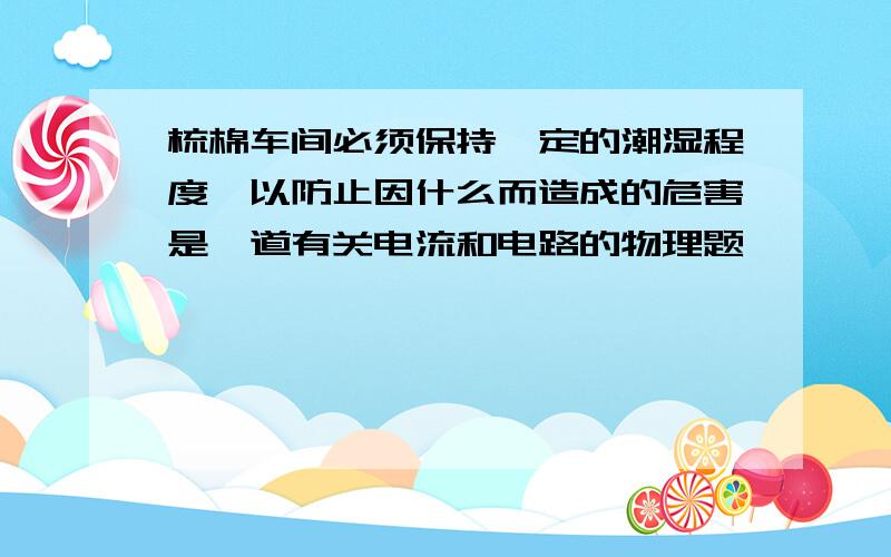 梳棉车间必须保持一定的潮湿程度,以防止因什么而造成的危害是一道有关电流和电路的物理题