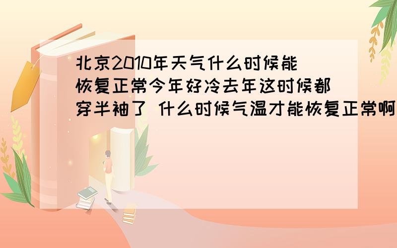 北京2010年天气什么时候能恢复正常今年好冷去年这时候都穿半袖了 什么时候气温才能恢复正常啊