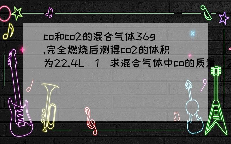 co和co2的混合气体36g,完全燃烧后测得co2的体积为22.4L（1）求混合气体中co的质量（2）混合气体中co2在标准状况下得体积（3）混合气体在标准状况下的密度