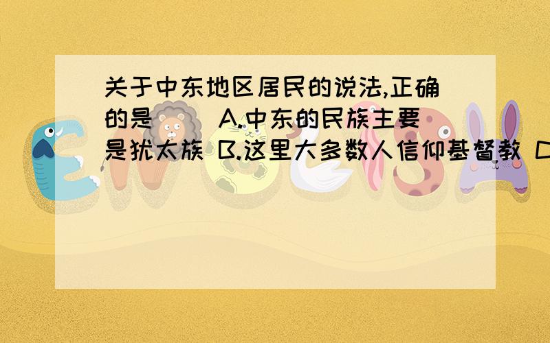 关于中东地区居民的说法,正确的是（ ）A.中东的民族主要是犹太族 B.这里大多数人信仰基督教 C.这里各国的妇女被规定外出必须戴面纱 D.沙漠地区,气候炎热,雨水有少,夜晚人们在屋顶睡觉