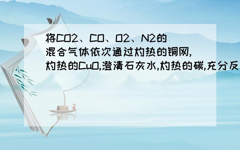 将CO2、CO、O2、N2的混合气体依次通过灼热的铜网,灼热的CuO,澄清石灰水,灼热的碳,充分反应冷却至室温,最后剩余的气体是A、N2 B、CO2和N2 C、CO和N2 D、CO2和CO