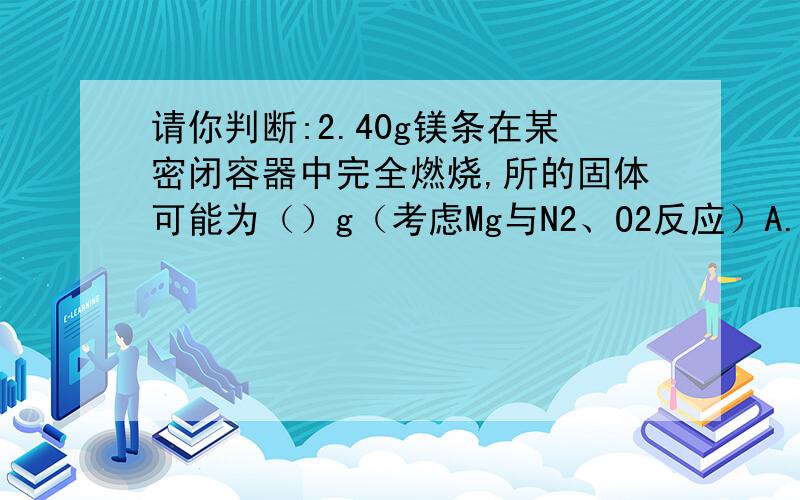 请你判断:2.40g镁条在某密闭容器中完全燃烧,所的固体可能为（）g（考虑Mg与N2、O2反应）A.3.33gB.4.00gC.3.93gD.3.96g（可能是双选）