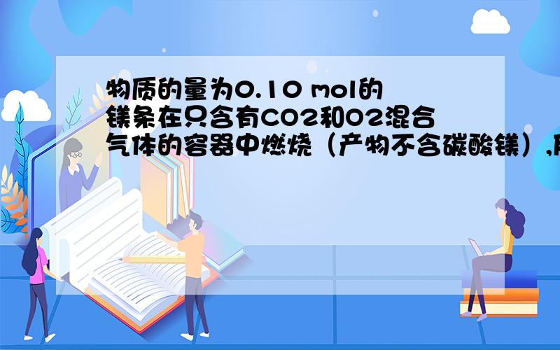 物质的量为0.10 mol的镁条在只含有CO2和O2混合气体的容器中燃烧（产物不含碳酸镁）,反应后容器内固体物质的质量不可能为 A．3.2g B．4.0g C．4.2g D．4.6g