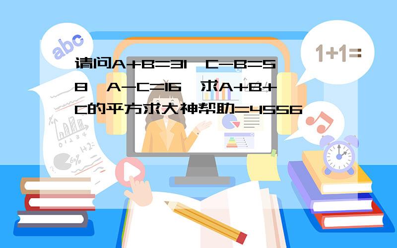 请问A+B=31,C-B=58,A-C=16,求A+B+C的平方求大神帮助=4556