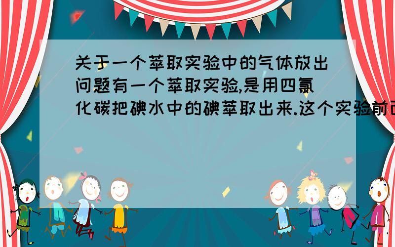 关于一个萃取实验中的气体放出问题有一个萃取实验,是用四氯化碳把碘水中的碘萃取出来.这个实验前面的步骤书上是这样说的：先量取10ml碘饱和水溶液,倒入分液漏斗,再注入4ml四氯化碳,盖