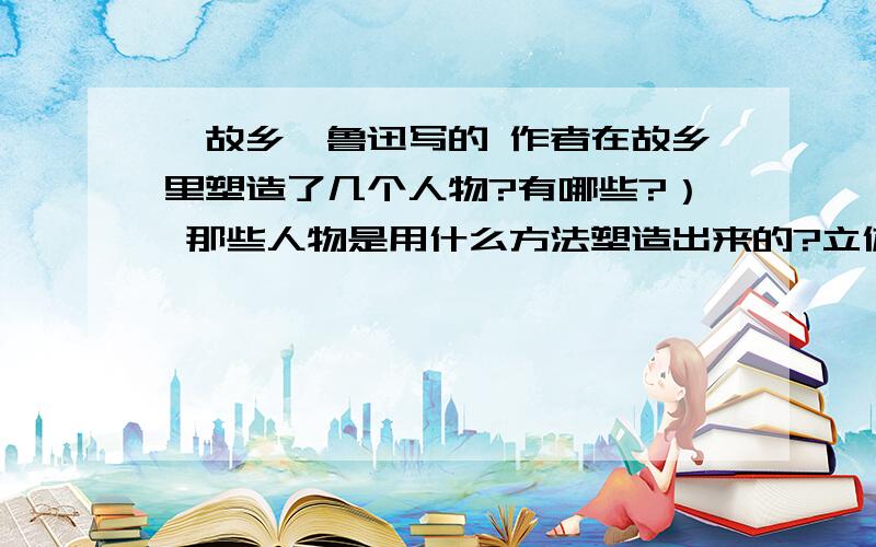 《故乡》鲁迅写的 作者在故乡里塑造了几个人物?有哪些?） 那些人物是用什么方法塑造出来的?立体人物是使用了何种人称?对于小说的茅台有直接影响吗?作者如何使用象征意义的环境来达到