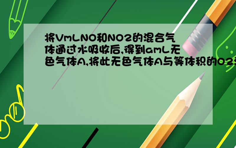 将VmLNO和NO2的混合气体通过水吸收后,得到amL无色气体A,将此无色气体A与等体积的O2混合,将VmLNO和NO2的混合气体通过水吸收后,得到amL无色气体A,将此无色气体A与等体积的O2混合再通过水充分吸