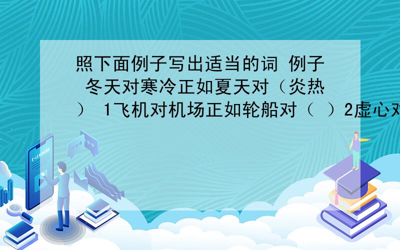 照下面例子写出适当的词 例子 冬天对寒冷正如夏天对（炎热） 1飞机对机场正如轮船对（ ）2虚心对进步正如骄傲对（　　）　　3春天对播种正如秋天对（　　）　4高尚对伟大正如卑鄙对