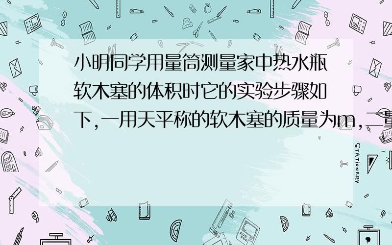 小明同学用量筒测量家中热水瓶软木塞的体积时它的实验步骤如下,一用天平称的软木塞的质量为m,二量筒内盛水时的读数为v1,三把铁块放入量筒内水中时的读数为v2,四把铁块和软木塞捆在一