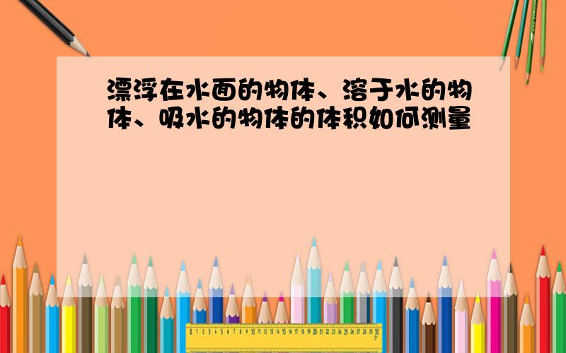 漂浮在水面的物体、溶于水的物体、吸水的物体的体积如何测量