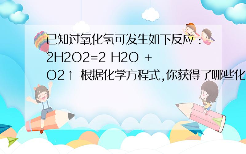 已知过氧化氢可发生如下反应：2H2O2=2 H2O + O2↑ 根据化学方程式,你获得了哪些化学信息 （三条）