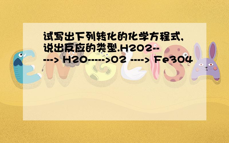 试写出下列转化的化学方程式,说出反应的类型.H2O2-----> H20----->O2 ----> Fe3O4