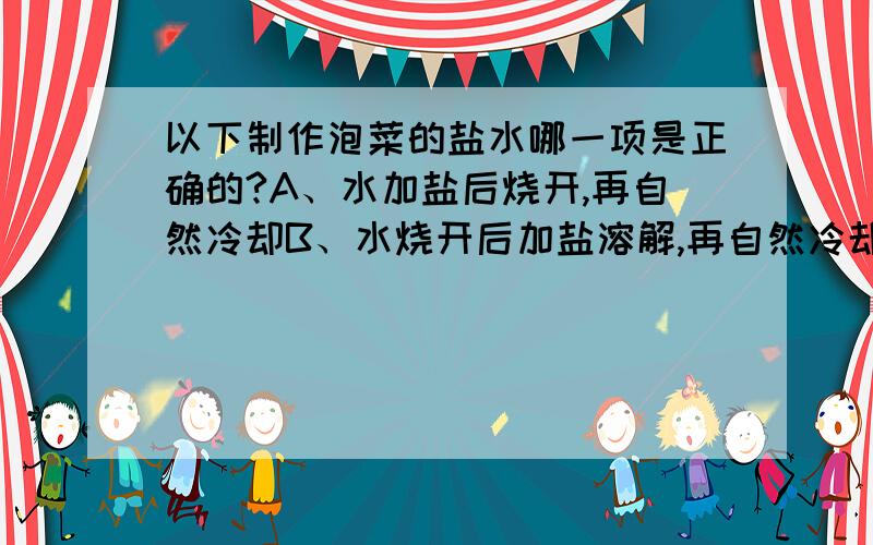 以下制作泡菜的盐水哪一项是正确的?A、水加盐后烧开,再自然冷却B、水烧开后加盐溶解,再自然冷却C、水烧开后自然冷却,再加盐溶解