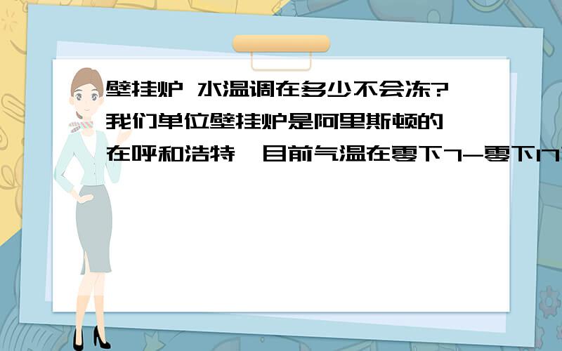 壁挂炉 水温调在多少不会冻?我们单位壁挂炉是阿里斯顿的,在呼和浩特,目前气温在零下7-零下17之间,单位之后下午2：00到晚上10点之前有人,其他时间没有人,也就不想用暖,但是又不能冻,怎么