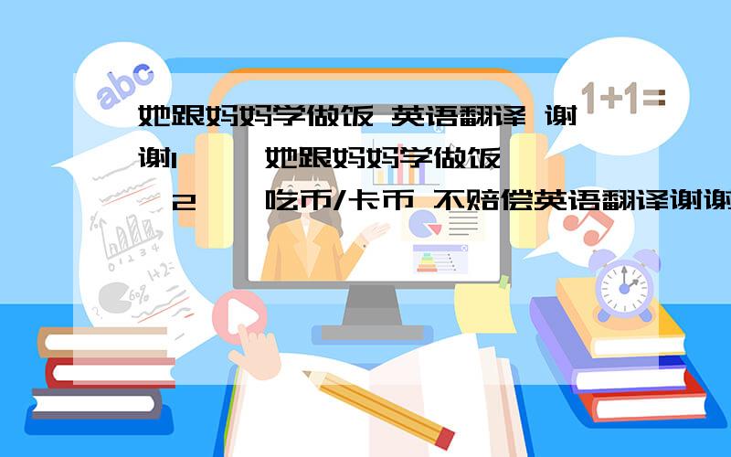 她跟妈妈学做饭 英语翻译 谢谢1     她跟妈妈学做饭  2 、 吃币/卡币 不赔偿英语翻译谢谢第二句 详细解释 是游戏厅之类的， 游戏币 被卡到了 不负责赔偿 这个意思。呵呵